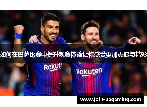 如何在巴萨比赛中提升观赛体验让你感受更加震撼与精彩 如何在巴萨比赛中提升观赛体验让你感受更加震撼与精彩
