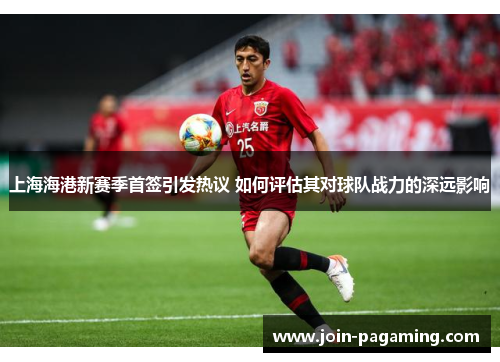 上海海港新赛季首签引发热议 如何评估其对球队战力的深远影响 上海海港新赛季首签引发热议 如何评估其对球队战力的深远影响