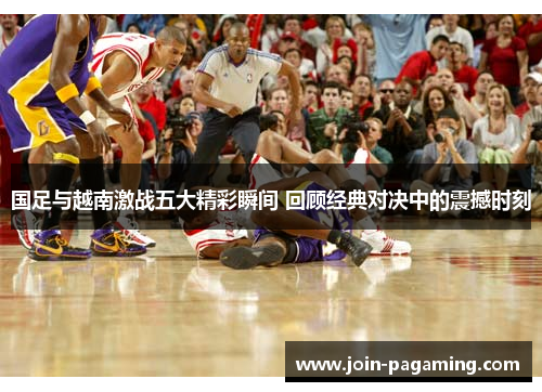 国足与越南激战五大精彩瞬间 回顾经典对决中的震撼时刻