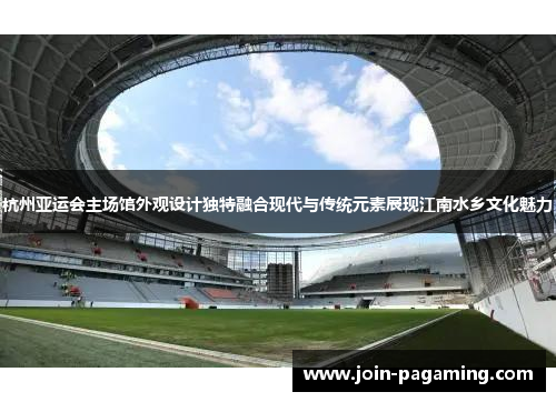 杭州亚运会主场馆外观设计独特融合现代与传统元素展现江南水乡文化魅力 杭州亚运会主场馆外观设计独特融合现代与传统元素展现江南水乡文化魅力
