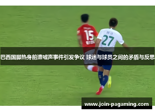 巴西国脚热身前遭嘘声事件引发争议 球迷与球员之间的矛盾与反思 巴西国脚热身前遭嘘声事件引发争议 球迷与球员之间的矛盾与反思